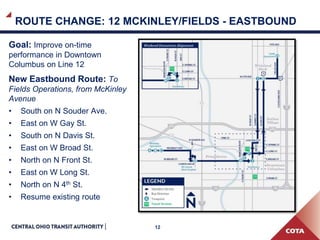 12
ROUTE CHANGE: 12 MCKINLEY/FIELDS - EASTBOUND
Goal: Improve on-time
performance in Downtown
Columbus on Line 12
New Eastbound Route: To
Fields Operations, from McKinley
Avenue
• South on N Souder Ave.
• East on W Gay St.
• South on N Davis St.
• East on W Broad St.
• North on N Front St.
• East on W Long St.
• North on N 4th St.
• Resume existing route
 