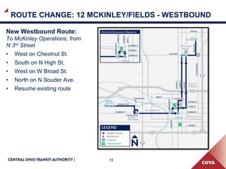 13
ROUTE CHANGE: 12 MCKINLEY/FIELDS - WESTBOUND
New Westbound Route:
To McKinley Operations, from
N 3rd Street
• West on Chestnut St.
• South on N High St.
• West on W Broad St.
• North on N Souder Ave.
• Resume existing route
 