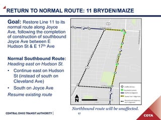 17
Goal: Restore Line 11 to its
normal route along Joyce
Ave, following the completion
of construction of southbound
Joyce Ave between E
Hudson St & E 17th Ave
Normal Southbound Route:
Heading east on Hudson St.
• Continue east on Hudson
St (instead of south on
Cleveland Ave)
• South on Joyce Ave
Resume existing route
RETURN TO NORMAL ROUTE: 11 BRYDEN/MAIZE
Northbound route will be unaffected.
 