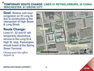 19
Goal: Relieve rush hour
congestion on W Long St,
due to construction at the
intersection of High Street
& Long Street
Route Change:
Lines 51, 52 and 61 will
temporarily discontinue
service to the Long St &
High St. stop. Passengers
should board at the Spring
Street Terminal.
Change goes into effect
August 14
TEMPORARY ROUTE CHANGE: LINES 51 REYNOLDSBURG, 52 CANAL
WINCHESTER, 61 GROVE CITY
 