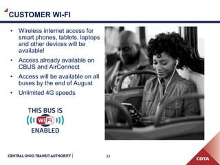 23
CUSTOMER WI-FI
• Wireless internet access for
smart phones, tablets, laptops
and other devices will be
available!
• Access already available on
CBUS and AirConnect
• Access will be available on all
buses by the end of August
• Unlimited 4G speeds
 