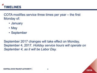 4
TIMELINES
COTA modifies service three times per year – the first
Monday of:
• January
• May
• September
September 2017 changes will take effect on Monday,
September 4, 2017. Holiday service hours will operate on
September 4, as it will be Labor Day.
 