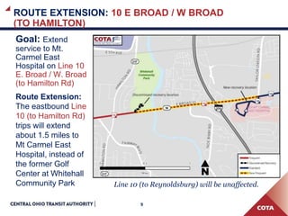 9
ROUTE EXTENSION: 10 E BROAD / W BROAD
(TO HAMILTON)
Goal: Extend
service to Mt.
Carmel East
Hospital on Line 10
E. Broad / W. Broad
(to Hamilton Rd)
Route Extension:
The eastbound Line
10 (to Hamilton Rd)
trips will extend
about 1.5 miles to
Mt Carmel East
Hospital, instead of
the former Golf
Center at Whitehall
Community Park Line 10 (to Reynoldsburg) will be unaffected.
 