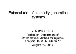 External cost of electricity generation
               systems


               Y. Matsuki, D.Sc.
           Professor, Department of
        Mathematical Method for System
         Analysis, IASA, NTUU “KPI”
               August 10, 2010
 