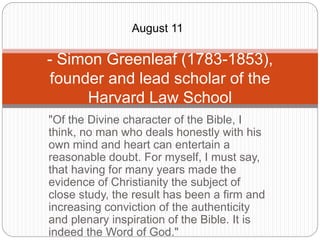 "Of the Divine character of the Bible, I
think, no man who deals honestly with his
own mind and heart can entertain a
reasonable doubt. For myself, I must say,
that having for many years made the
evidence of Christianity the subject of
close study, the result has been a firm and
increasing conviction of the authenticity
and plenary inspiration of the Bible. It is
indeed the Word of God."
- Simon Greenleaf (1783-1853),
founder and lead scholar of the
Harvard Law School
August 11
 