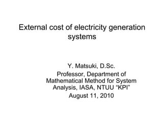 External cost of electricity generation
               systems


               Y. Matsuki, D.Sc.
           Professor, Department of
        Mathematical Method for System
         Analysis, IASA, NTUU “KPI”
               August 11, 2010
 