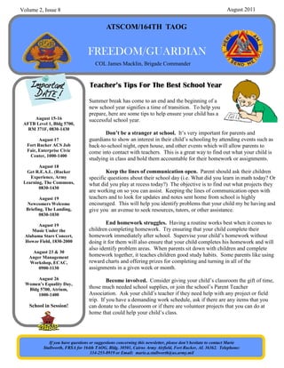 Volume 2, Issue 8                                                                                             August 2011


                                            ATSCOM/164TH TAOG


                                   FREEDOM/GUARDIAN
                                      COL James Macklin, Brigade Commander


                                   Teacher’s Tips For The Best School Year

                                   Summer break has come to an end and the beginning of a
                                   new school year signifies a time of transition. To help you
                                   prepare, here are some tips to help ensure your child has a
     August 15-16                  successful school year.
 AFTB Level 1, Bldg 5700,
   RM 371F, 0830-1430
                                          Don’t be a stranger at school. It’s very important for parents and
         August 17                 guardians to show an interest in their child’s schooling by attending events such as
   Fort Rucker ACS Job             back-to-school night, open house, and other events which will allow parents to
   Fair, Enterprise Civic          come into contact with teachers. This is a great way to find out what your child is
    Center, 1000-1400
                                   studying in class and hold them accountable for their homework or assignments.
        August 18
  Get R.E.A.L. (Rucker                     Keep the lines of communication open. Parent should ask their children
    Experience, Army               specific questions about their school day (i.e. What did you learn in math today? Or
 Learning, The Commons,            what did you play at recess today?) The objective is to find out what projects they
        0830-1430
                                   are working on so you can assist. Keeping the lines of communication open with
         August 19                 teachers and to look for updates and notes sent home from school is highly
  Newcomers Welcome                encouraged. This will help you identify problems that your child my be having and
  Briefing, The Landing,           give you an avenue to seek resources, tutors, or other assistance.
         0830-1030

        August 19                          End homework struggles. Having a routine works best when it comes to
     Music Under the               children completing homework. Try ensuring that your child complete their
  Alabama Stars Concert,           homework immediately after school. Supervise your child’s homework without
  Howze Field, 1830-2000           doing it for them will also ensure that your child completes his homework and will
                                   also identify problem areas. When parents sit down with children and complete
    August 23 & 30
   Anger Management                homework together, it teaches children good study habits. Some parents like using
   Workshop, ECAC,                 reward charts and offering prizes for completing and turning in all of the
       0900-1130                   assignments in a given week or month.
       August 26                            Become involved. Consider giving your child’s classroom the gift of time,
  Women’s Equality Day,
   Bldg 5700, Atrium,              those much needed school supplies, or join the school’s Parent Teacher
       1000-1400                   Association. Ask your child’s teacher if they need help with any project or field
                                   trip. If you have a demanding work schedule, ask if there are any items that you
    School in Session!             can donate to the classroom or if there are volunteer projects that you can do at
                                   home that could help your child’s class.




              If you have questions or suggestions concerning this newsletter, please don’t hesitate to contact Marie
           Stallworth, FRSA for 164th TAOG, Bldg. 30501, Cairns Army Airfield, Fort Rucker, AL 36362. Telephone:
                                    334-255-8919 or Email: marie.a.stallworth@us.army.mil
 
