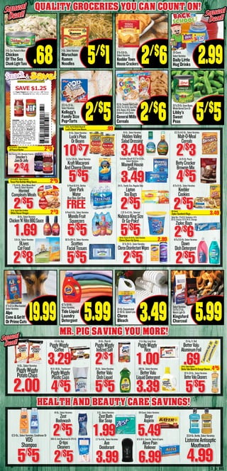 3_b_BS
Quality Groceries You Can count on!Squeal
Deal!
Squeal
Deal!
5-Oz.Can,PackedInWater
Chicken
Of The Sea
ChunkLightTuna .68
28To29-Oz.GreenBeans,
WholeKernelCornOr
Libby’s
Sweet
Peas 5/$
5
47To52-Lb.(WhenAvailable)
SelectVarieties
Alpo
Come&GetIt!
OrPrimeCuts
19.99
3-Oz.,SelectVarieties
Maruchan
Ramen
Noodles
20.3To22-Oz.,
SelectVarieties
Kellogg’s
Family Size
Pop•Tarts
42To50-Oz.,
SelectVarieties,
Tide Liquid
Laundry
Detergent 5.99
9To13.8-Oz.,
SelectVarieties
KeeblerTown
HouseCrackers 2/$
6
16.2-Oz.CinnamonToastCrunch
14.8-Oz.Trix,16.5-Oz.CocoaPuffs,
18-Oz.Reese’s,16-Oz.Golden
GrahamsOrLuckyCharms
GeneralMills
Cereals 2/$
6
121-Oz.Concentrated
Or116-Oz.Splash-Less
Clorox
Bleach 3.49
SelectVarieties
5.9To7.7-Lb.,
MatchLightOr
Kingsford
Charcoal
15-Oz.,SelectVarieties
Luck’sPeas
OrBeans
10/$
7
16-Oz.,SelectVarieties
HiddenValley
SaladDressing
3.49
12.5To14.5-Oz.,SelectVarieties
Malt-O-Meal
Cereals
2/$
35.5To7.25-Oz.,SelectVarieties
KraftMacaroni
AndCheeseDinner
5/$
5
ExcludesDecaf!10.5To11.5-Oz.,
SelectVarieties
MaxwellHouse
Coffee
3.49
10.25-Oz.Pouch
BettyCrocker
BrownieMix
4/$
5
SelectVarieties,18-Oz.,Marmalade,Preserves,
Smucker’s
JamOrJelly
2/$
4
18-Oz.,SelectVarieties
Chicken‘N’RibsBBQSauce
1.69
6-Pack8-Oz.,SelectVarieties
MondoFruit
Squeezers
5/$
5
2.25To4.3-Oz.,Selected
NabiscoKingSize
OrGo-Paks!
5/$
5
SelectVar.,2To8-Ct.Containers,14To
20-Ct.Freezer,19To24-Ct.Storage
ZiplocBags
2/$
6
7 To 10-Oz., Dinty Moore Beef
Stew Or Select Varieties
Hormel
CompleatsMeals
2/$
5
6-Pack16.9-Oz.Bottles
DeerPark
Water
24-Ct.,FamilySize,RegularOnly
Lipton
TeaBags
2/$
5
10To15-Oz.,SelectVarieties
Keebler
Cookies
3.15-Lb.,SelectVarieties
9Lives
CatFood
2/$
8
60To120-Ct.,SelectVarieties
Scotties
FacialTissues
5/$
5
32To35-Ct.,SelectVarieties
CloroxDisinfectantWipes
2/$
5
18To21.6-Oz.SelectVarieties
Dawn
DishDetergent
2/$
5
11.5-Oz.Bag
PigglyWiggly
Coffee
3.2918-Ct.16-Oz.,Translucent
PigglyWiggly
PlasticCups
4/$
5
26-Oz.,PlainOr
PigglyWiggly
IodizedSalt
2/$
125-Oz.,SelectVarieties
BetterValu
DishLiquid
5/$
5
2-Lb.Bag,LongGrain
PigglyWiggly
Rice
1.00100-Oz.,SelectVarieties
BetterValu
LiquidDetergent
3.39
25-Sq.Ft.Roll
BetterValu
AluminumFoil
.69
28To32-Oz.,SelectVarieties
BetterValuCleaners
5/$
5
11-Oz.,SelectVarieties
PigglyWiggly
PotatoChips
2.00
12.5-Oz.,SelectVarieties,ConditonerOr
VO5
Shampoo
5/$
5
33.8-Oz.Bottle,SelectVarieties
ListerineAntiseptic
Mouthwash
4.99
18-Oz.,SelectVarieties
Zest
Bodywash
2/$
5300-Ct.Anti-BacterialOr375-Ct.
Q-tips
Cleaners
2/$
5
3-Ct.,SelectVarieties
ZestBath
BarSoap
1.992.7To4-Oz.,SelectVarieties
Axe
Deodorant
3.99
50-Count,SelectVarieties
Bayer
Aspirin
5.4940To50-Ct.,SelectVar.,TabletsOrCaplets
AlevePain
Reliever
6.99
MR. PIG SAVING YOU MORE!
Squeal
Deal!
Squeal
Deal!
HEALTH AND BEAUTY CARE SAVINGS!
32-Oz.,SelectVarieties
BetterValuGlassOrOrangeCleaner.....4/$
5
15.5To16-Oz.,SelectVarieties
JifPeanutButter.............................................2/$
3
5/$
1
2/$
5
FREE
BuyOne,GetOne
5.99
30-Oz.FoamerOr32-Oz.,SelectVarieties
CloroxClean-UpSpray........................................2.99
90-Count
ZiplocSandwichBags..........................................3.49
32-Oz.AppleCiderOrWhite
WhiteHouseVinegar..............................................2/$
3
17.5To18-Oz.,SelectVarieties
TexasPeteBuffaloWingSauce.............................2/$
5
15-Oz.,FatFreeButterBeansOr
Luck’sGiantLimaBeans...........................................99
CONSUMER: Limit one coupon per
purchase. Good only in the U.S.A. on
purchase of brand/size indicated. Void
where regulated or prohibited, or if
altered, reproduced, or transferred. Any
other use constitutes fraud. Consumer
must pay any sales tax. RETAILER: You
will be reimbursed in accordance with
The J.M. Smucker Company. Coupon
Redemption Policy, to obtain visit www.
redemptionpolicy.com/smuckers. Cash
value 1/100 of 1¢. Redeem by mailing to:
The J.M. Smucker Company, P.O. Box
870136, El Paso, Texas, 88587-0136.
Good only in the U.S.A.
©/® The J.M. Smucker Company
SAVE $1.25on Private Label Bread when you buy 1 Jif®
Peanut
Butter and 1 Smucker’s®
Jam, Jelly, or Preserves
MANUFACTURER’S COUPON EXPIRES 09/15/158
Piggly Wiggly
Snack&Save!
2/$
5
Squeal
Deal!
Squeal
Deal!
2.9920-Count,
SelectVarieties
Daily Little
Hug Drinks
 