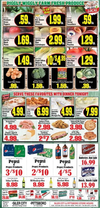 Piggly Wiggly Farm fresh produce
ExtraLarge
Premium
Green
Peppers .59Ea.
Sweet&Juicy,California
Red Or
Black
Plums 1.69Lb.
FarmFresh
Tender
Green
Snap Beans 1.49Lb.
FarmFresh
Large
Slicing
Cucumbers .59Ea.
S.C.Grown
Juicy
Sweet
Peaches 1.29Lb.
SweetTender
Fresh Yellow,
White Or
Bi-Color Corn 10/$
4.99
Sweet&Juicy,Western
Jumbo
Ripe
Cantaloupes 2.99Ea.
Ears
“NewCrop”
N.C. Grown
White
Potatoes 1.99Ea.
5-Lb.
Bag
Jumbo
SweetYellowOnions
.99Lb. 1.59Lb.
11-Oz.DoubleCarrotOr9-Oz.
FreshExpressPremiumRomaineSalad
1.59Ea.
N.C.Grown,ExtraLarge
Vine Ripe
Slicing
Tomatoes 1.29Lb.
“NoWaste”Fresh&Crisp
Broccoli Crowns
N.C.Grown
CrispGreenCabbage
.39Lb.
4.99Lb. 6.99 4.99Ea.
Squeal
Deal!
Squeal
Deal!
Serve these favorites with dinner tonight
7.99
SURGEON GENERAL’S WARNING: Smoking causes lung cancer, heart disease, emphysema and may complicate pregnancy.
(AllVarieties)
L&M
Cigarettes
35.99Carton
(AllVarieties)
Bailey’s
Cigarettes
34.00Carton
(SinglePack)
AllVarieties
Riverside
3/$
10
(SinglePack)
RegularMarlboro
4.96Pack
Fortuna,Tahoe,
PyramidCigarettes
2/$
7Single
Pack
(MentholOnly)
Newport
Cigarettes
50.13Carton
(AllVarieties)
Eagle20’s
Cigarettes
29.00Carton
25-Oz.Assorted
Specialty
Baking
MeringuePies
CakeOfTheMonth!
49-Oz.TwoLayer
Luscious
Lemon
Cake
2 Legs, 2 Thighs,
2 Wings, 2 Breast
8-Pc.
Fried
Chicken
HoneyRoasted,Thanksgiving,
CajunOrGoldenRoasted
Butterball
Turkey
Breast
4.99Lb. 2/$
7
20-Ct. Package
BakeryFresh
MiniCroissants
2.99Pkg.
22-Oz. Cherry, Apple, Blueberry Or Peach
SelectedNoSugar
AddedFruitPies
3.99Ea.
2.99Pkg.
4.99Lb.
Kretschmar
PepperJackOr
MuensterCheese
Bakery Fresh!
12-Ct.Pkg.
GlazedDonuts
Black Forest Or Brown Sugar
Kretschmar
Ham
Grab N’ Go! Assorted
Footlong
SubSandwiches
13.99
24 Pack 12 Oz. Cans “Suitcase”
Busch, Busch Light
16.99
24 Pack 12 Oz. Cans “Suitcase”
Budweiser, Bud Light
2/$
10 4/$
5
6 Pack 16 Oz. NR Bottles
Pepsi
&
Pepsi Products
3/$
10
Prices in
this ad
good at:
•SILERCITY600 West Raleigh Street
•PITTSBORO317 East Street
SILER CITY & PITTSBORO STORE HOURS
SUN.: 8:00 AM UNTIL 9:00 PM • MON. THRU SAT. 7:00 AM UNTIL 9:00 PM
Not Available In All Piggly Wiggly LocationsNot Available In All Piggly Wiggly Locations Not Available In All Piggly Wiggly Locations
750ML, Select Varieties
5.98
Barefoot Wine
1.5 Liter, Select Varieties
9.98
RMWoodbrigeWineYellow Tail Wine
9.98
1.5 Liter, Select Varieties
18 Pack 12 Oz. Cans
Pepsi
&
Pepsi Products
2 Liter
Pepsi
&
Pepsi Products
 