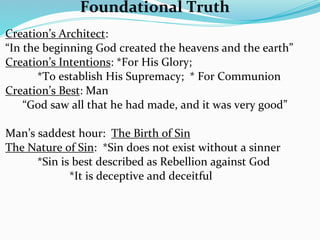 Foundational Truth
Creation’s Architect:  
“In the beginning God created the heavens and the earth”
Creation’s Intentions: *For His Glory;  
       *To establish His Supremacy;  * For Communion
Creation’s Best: Man
    “God saw all that he had made, and it was very good”

Man’s saddest hour:  The Birth of Sin
The Nature of Sin:  *Sin does not exist without a sinner
      *Sin is best described as Rebellion against God
             *It is deceptive and deceitful
 