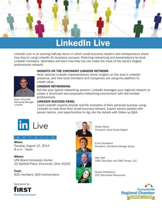 To register for this event, visit
cincinnatichamber.com/events
Sponsored by:
LinkedIn Live is an exciting half-day forum in which small business leaders and entrepreneurs share
how they’re using LinkedIn for business success. Featuring networking and presentations by local
LinkedIn members. Attendees will learn how they too can make the most of the world’s largest
professional network!
LinkedIn Live
When:
Tuesday, August 12, 2014
8 a.m. - Noon
Where:
LPK Brand Innovation Center
22 Garfield Place, Cincinnati, Ohio 45202
Cost:
$25 members, $50 nonmembers
D E T A I L S
LINKEDIN NETWORKING
Not like your typical networking session, LinkedIn leverages your regional network to
create a structured and purposeful networking environment with like-minded
professionals.
LINKEDIN SUCCESS PANEL
Local LinkedIn experts provide real-life examples of their personal success using
LinkedIn to help drive their small business forward. Expect stories packed with
proven tactics, and opportunities to dig into the details with follow up Q&A.
INSIGHTS ON THE CINCINNATI LINKEDIN NETWORK
Hear national LinkedIn representatives share insights on the area's LinkedIn
presence, and how local members and companies are using the platform to
create value.
Deatra Pottebaum
CEO, Rainmaker Resources
Krista Neher
President, Boot Camp Digital
Ernie Dimalanta
President, Dimalanta Design Group
Alan See
CMO, DocuStar and CMO Temps, LLC
Davis Schneider
Marketing Manager
LinkedIn
 