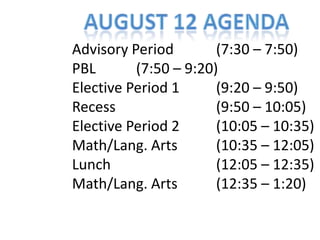August 12 Agenda Advisory Period     		(7:30 – 7:50) PBL			(7:50 – 9:20) Elective Period 1			(9:20 – 9:50) Recess							(9:50 – 10:05) Elective Period 2			(10:05 – 10:35) Math/Lang. Arts			(10:35 – 12:05) Lunch							(12:05 – 12:35) Math/Lang. Arts			(12:35 – 1:20) 