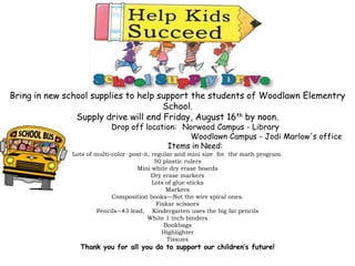 Bring in new school supplies to help support the students of Woodlawn Elementry
School.
Supply drive will end Friday, August 16th by noon.
Drop off location: Norwood Campus - Library
Woodlawn Campus - Jodi Marlow's office
Items in Need:
Lots of multi-color post-it, regular and mini size for the math program.
50 plastic rulers
Mini white dry erase boards
Dry erase markers
Lots of glue sticks
Markers
Composition books—Not the wire spiral ones.
Fiskar scissors
Pencils--#3 lead, Kindergarten uses the big fat pencils
White 1 inch binders
Bookbags
Highlighter
Tissues
Thank you for all you do to support our children’s future!
 