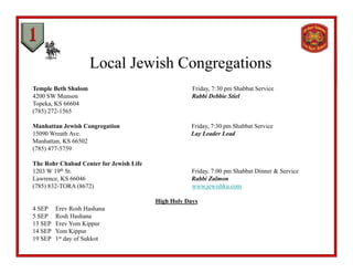 Local Jewish Congregations
Temple Beth Shalom Friday, 7:30 pm Shabbat Service
4200 SW Munson Rabbi Debbie Stiel
Topeka, KS 66604
(785) 272-1565
Manhattan Jewish Congregation Friday, 7:30 pm Shabbat Service
15090 Wreath Ave. Lay Leader Lead
Manhattan, KS 66502
(785) 477-5759
The Rohr Chabad Center for Jewish Life
1203 W 19th St. Friday, 7:00 pm Shabbat Dinner & Service
Lawrence, KS 66046 Rabbi Zalmon
(785) 832-TORA (8672) www.jewishku.com(785) 83 O (867 ) www.jew s u.co
High Holy Days
4 SEP Erev Rosh Hashana
5 SEP Rosh Hashana
13 SEP E Y Ki13 SEP Erev Yom Kippur
14 SEP Yom Kippur
19 SEP 1st day of Sukkot
 