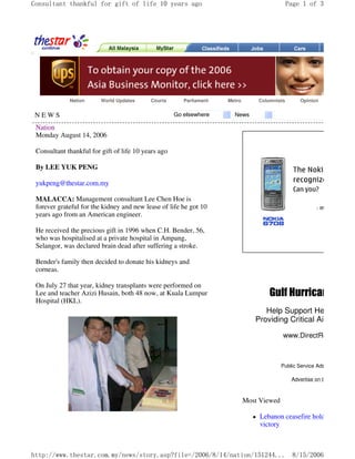 Consultant thankful for gift of life 10 years ago

Nation

World Updates

Courts

NEWS

Parliament

Go elsewhere

Page 1 of 3

Metro

Columnists

Opinion

News

Nation
Monday August 14, 2006
Consultant thankful for gift of life 10 years ago
By LEE YUK PENG
yukpeng@thestar.com.my
MALACCA: Management consultant Lee Chen Hoe is
forever grateful for the kidney and new lease of life he got 10
years ago from an American engineer.
He received the precious gift in 1996 when C.H. Bender, 56,
who was hospitalised at a private hospital in Ampang,
Selangor, was declared brain dead after suffering a stroke.
Bender's family then decided to donate his kidneys and
corneas.
On July 27 that year, kidney transplants were performed on
Lee and teacher Azizi Husain, both 48 now, at Kuala Lumpur
Hospital (HKL).

Gulf Hurricane Relie

Help Support Health Clinic
Providing Critical Aid to Evac
www.DirectRelief.org

Public Service Ads by Google
Advertise on this site

Most Viewed

Lebanon ceasefire holds, Hizbollah
victory

http://www.thestar.com.my/news/story.asp?file=/2006/8/14/nation/151244... 8/15/2006

 