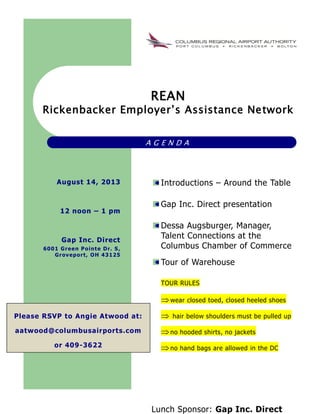 REAN
Rickenbacker Employer’s Assistance Network
A G E N D A
Introductions – Around the Table
Gap Inc. Direct presentation
Dessa Augsburger, Manager,
Talent Connections at the
Columbus Chamber of Commerce
Tour of Warehouse
TOUR RULES
wear closed toed, closed heeled shoes
 hair below shoulders must be pulled up
no hooded shirts, no jackets
no hand bags are allowed in the DC
Lunch Sponsor: Gap Inc. Direct
August 14, 2013
12 noon – 1 pm
Gap Inc. Direct
6001 Green Pointe Dr. S,
Groveport, OH 43125
Please RSVP to Angie Atwood at:
aatwood@columbusairports.com
or 409-3622
 