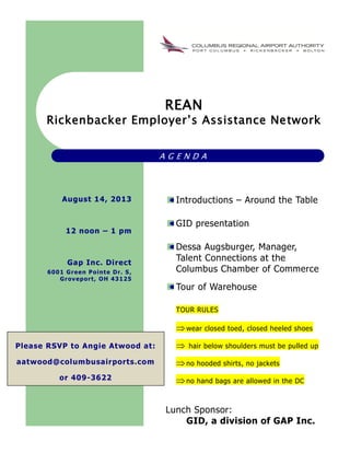 REAN
Rickenbacker Employer’s Assistance Network
A G E N D A
Introductions – Around the Table
GID presentation
Dessa Augsburger, Manager,
Talent Connections at the
Columbus Chamber of Commerce
Tour of Warehouse
TOUR RULES
wear closed toed, closed heeled shoes
 hair below shoulders must be pulled up
no hooded shirts, no jackets
no hand bags are allowed in the DC
Lunch Sponsor:
GID, a division of GAP Inc.
August 14, 2013
12 noon – 1 pm
Gap Inc. Direct
6001 Green Pointe Dr. S,
Groveport, OH 43125
Please RSVP to Angie Atwood at:
aatwood@columbusairports.com
or 409-3622
 