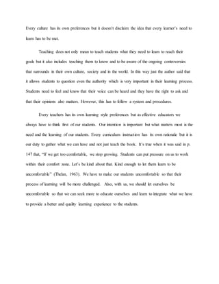 Every culture has its own preferences but it doesn’t disclaim the idea that every learner’s need to
learn has to be met.
Teaching does not only mean to teach students what they need to learn to reach their
goals but it also includes teaching them to know and to be aware of the ongoing controversies
that surrounds in their own culture, society and in the world. In this way just the author said that
it allows students to question even the authority which is very important in their learning process.
Students need to feel and know that their voice can be heard and they have the right to ask and
that their opinions also matters. However, this has to follow a system and procedures.
Every teachers has its own learning style preferences but as effective educators we
always have to think first of our students. Our intention is important but what matters most is the
need and the learning of our students. Every curriculum instruction has its own rationale but it is
our duty to gather what we can have and not just teach the book. It’s true when it was said in p.
147 that, “If we get too comfortable, we stop growing. Students can put pressure on us to work
within their comfort zone. Let’s be kind about that. Kind enough to let them learn to be
uncomfortable” (Thelan, 1963). We have to make our students uncomfortable so that their
process of learning will be more challenged. Also, with us, we should let ourselves be
uncomfortable so that we can seek more to educate ourselves and learn to integrate what we have
to provide a better and quality learning experience to the students.
 