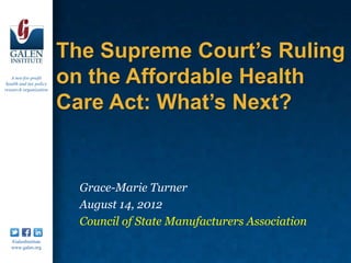 The Supreme Court’s Ruling
   A not-for-profit
 health and tax policy
                         on the Affordable Health
                         Care Act: What’s Next?
research organization




                          Grace-Marie Turner
                          August 14, 2012
                          Council of State Manufacturers Association
   /GalenInstitute
   www.galen.org
 