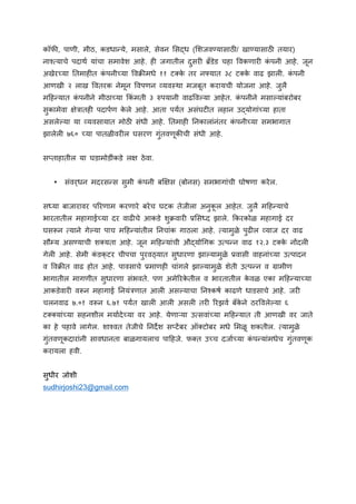 कॉफl, पाणी, मीठ, कडधा@ये, मसाले, सेवन Zसkध (ZशजवÑयासाठm/ खाÑयासाठm तयार)
नाÄ5याचे पदाथ यांचा समावेश आहे. ह8 जगातील दुसर8 âäडेड चहा sवकणार8 क
ं पनी आहे. जून
अखेरgया ^तमाह8त क
ं पनीgया sव`lमधे ११ टEक
े तर नÇयात ३८ टEक
े वाढ झाल8. क
ं पनी
आणखी २ लाख sवतरक नेमून sवपणन (यवjथा मजबूत करायची योजना आहे. जुलै
म$ह@यात क
ं पनीने मीठाgया }कं मती ३ ãपयानी वाढsव.या आहेत. क
ं पनीने मसा.यांबरोबर
सुकामेवा iेáातह8 पदापण क
े ले आहे. आता पयuत असंघट8त लहान उkयोगांgया हाता
असले.या या (यवसायात मोठm संधी आहे. ^तमाह8 ^नकालांनंतर क
ं पनीgया समभागात
झालेल8 ७६० gया पातळीवर8ल घसरण गुंतवणूकlची संधी आहे.
स/ताहातील या घडामोडींकडे लi ठेवा.
• संवर्धन मदरस@स सुमी क
ं पनी बåiस (बोनस) समभागांची घोषणा करेल.
सqया बाजारावर प:रणाम करणारे बरेच घटक तेजीला अनुक
ू ल आहेत. जुलै म$ह@याचे
भारतातील महागाईgया दर वाढ8चे आकडे शु`वार8 eZसqद झाले. }करकोळ महागाई दर
घसFन 5याने गे.या पाच म$ह@यांतील ^नचांक गाठला आहे. 5यामुळे पुढ8ल (याज दर वाढ
सौçय असÑयाची शEयता आहे. जून म$ह@यांची औkयोvगक उ5प@न वाढ १२.३ टEक
े नtदल8
गेल8 आहे. सेमी क
ं डक्टर चीपचा पुरवèयात सुधारणा झा.यामुळे eवासी वाहनांgया उ5पादन
व sव`lत वाढ होत आहे. पावसाचे eमाणह8 चांगले झा.यामुळे शेती उ5प@न व êामीण
भागातील मागणीत सुधारणा संभवते. पण अमे:रक
े तील व भारतातील क
े वळ एका म$ह@याgया
आकडेवार8 वFन महागाई ^नयंáणात आल8 अस.याचा ^नÄकष काढणे धाडसाचे आहे. जर8
चलनवाढ ७.०१ वFन ६.७१ पयuत खाल8 आल8 असल8 तर8 :रझव बँक
े ने ठरsवले.या ६
टEEयांgया सहनशील मयादेgया वर आहे. येणाnया उ5सवांgया म$ह@यात ती आणखी वर जाते
का हे पहावे लागेल. शाÄवत तेजीचे ^नदfश स/टíबर ऑEटोबर मधे Zमळू शकतील. 5यामुळे
गुंतवणूकदारांनी सावधानता बाळगायलाच पा$हजे. फEत उgच दजाgया क
ं प@यांमधेच गुंतवणूक
करायला हवी.
सुधीर जोशी
sudhirjoshi23@gmail.com
	
 