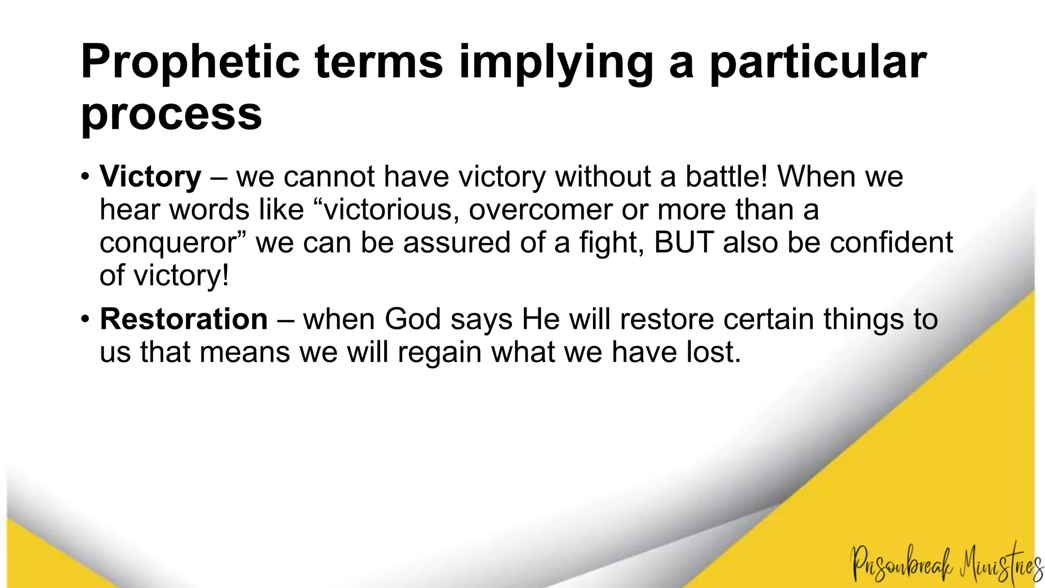 Prophetic terms implying a particular
process
• Victory – we cannot have victory without a battle! When we
hear words like “victorious, overcomer or more than a
conqueror” we can be assured of a fight, BUT also be confident
of victory!
• Restoration – when God says He will restore certain things to
us that means we will regain what we have lost.
 