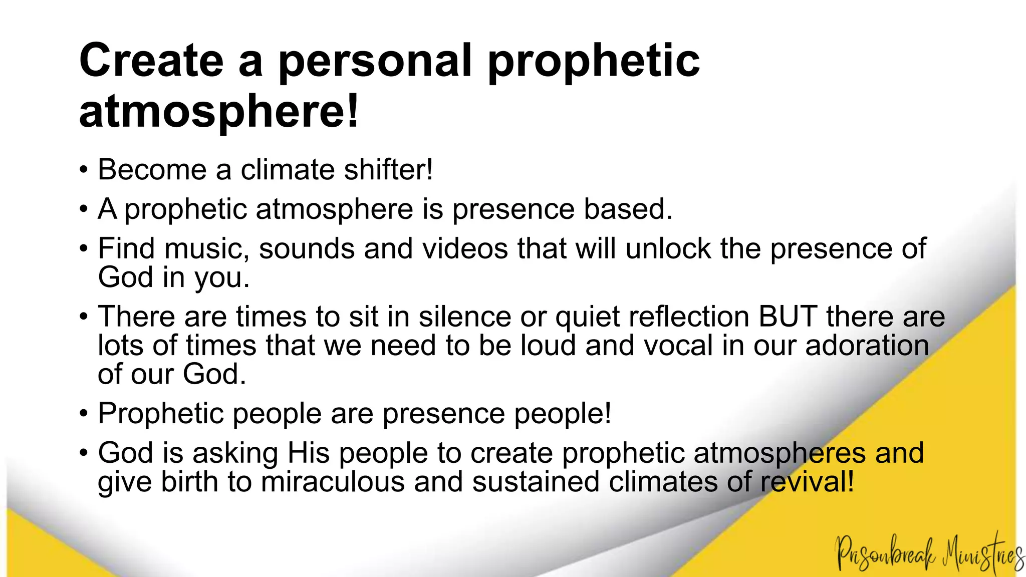 Create a personal prophetic
atmosphere!
• Become a climate shifter!
• A prophetic atmosphere is presence based.
• Find music, sounds and videos that will unlock the presence of
God in you.
• There are times to sit in silence or quiet reflection BUT there are
lots of times that we need to be loud and vocal in our adoration
of our God.
• Prophetic people are presence people!
• God is asking His people to create prophetic atmospheres and
give birth to miraculous and sustained climates of revival!
 