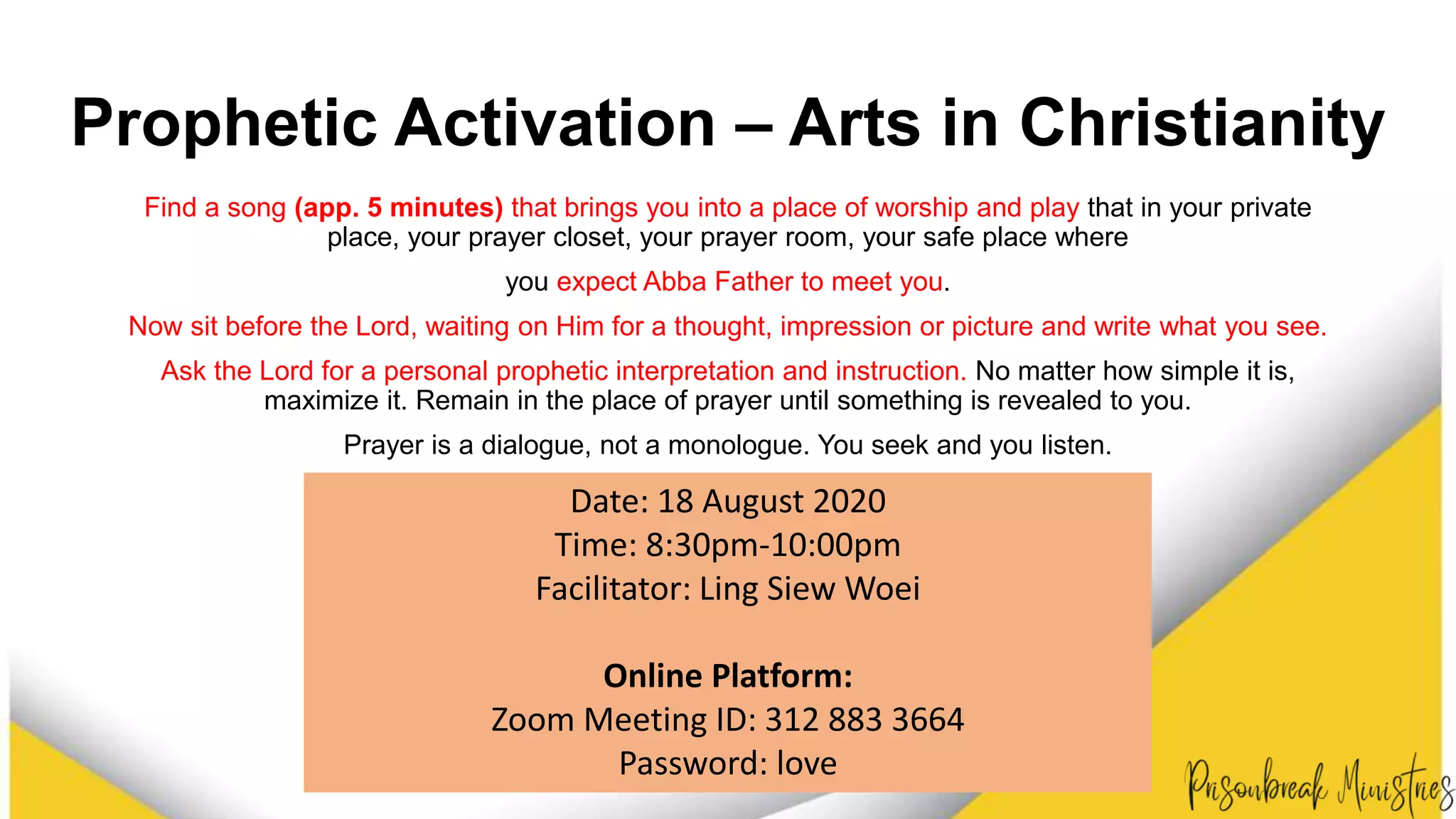 Prophetic Activation – Arts in Christianity
Find a song (app. 5 minutes) that brings you into a place of worship and play that in your private
place, your prayer closet, your prayer room, your safe place where
you expect Abba Father to meet you.
Now sit before the Lord, waiting on Him for a thought, impression or picture and write what you see.
Ask the Lord for a personal prophetic interpretation and instruction. No matter how simple it is,
maximize it. Remain in the place of prayer until something is revealed to you.
Prayer is a dialogue, not a monologue. You seek and you listen.
Date: 18 August 2020
Time: 8:30pm-10:00pm
Facilitator: Ling Siew Woei
Online Platform:
Zoom Meeting ID: 312 883 3664
Password: love
 