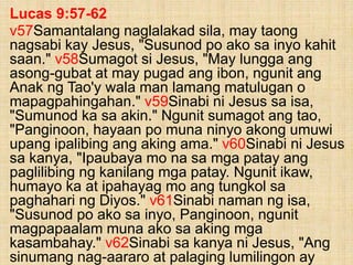 Lucas 9:57-62
v57Samantalang naglalakad sila, may taong
nagsabi kay Jesus, "Susunod po ako sa inyo kahit
saan." v58Sumagot si Jesus, "May lungga ang
asong-gubat at may pugad ang ibon, ngunit ang
Anak ng Tao'y wala man lamang matulugan o
mapagpahingahan." v59Sinabi ni Jesus sa isa,
"Sumunod ka sa akin." Ngunit sumagot ang tao,
"Panginoon, hayaan po muna ninyo akong umuwi
upang ipalibing ang aking ama." v60Sinabi ni Jesus
sa kanya, "Ipaubaya mo na sa mga patay ang
paglilibing ng kanilang mga patay. Ngunit ikaw,
humayo ka at ipahayag mo ang tungkol sa
paghahari ng Diyos." v61Sinabi naman ng isa,
"Susunod po ako sa inyo, Panginoon, ngunit
magpapaalam muna ako sa aking mga
kasambahay." v62Sinabi sa kanya ni Jesus, "Ang
sinumang nag-aararo at palaging lumilingon ay
 