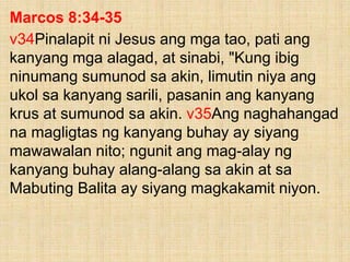Marcos 8:34-35
v34Pinalapit ni Jesus ang mga tao, pati ang
kanyang mga alagad, at sinabi, "Kung ibig
ninumang sumunod sa akin, limutin niya ang
ukol sa kanyang sarili, pasanin ang kanyang
krus at sumunod sa akin. v35Ang naghahangad
na magligtas ng kanyang buhay ay siyang
mawawalan nito; ngunit ang mag-alay ng
kanyang buhay alang-alang sa akin at sa
Mabuting Balita ay siyang magkakamit niyon.
 