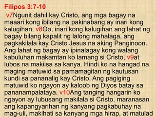 Filipos 3:7-10
v7Ngunit dahil kay Cristo, ang mga bagay na
maaari kong ibilang na pakinabang ay inari kong
kalugihan. v8Oo, inari kong kalugihan ang lahat ng
bagay bilang kapalit ng lalong mahalaga, ang
pagkakilala kay Cristo Jesus na aking Panginoon.
Ang lahat ng bagay ay ipinalagay kong walang
kabuluhan makamtan ko lamang si Cristo, v9at
lubos na makiisa sa kanya. Hindi ko na hangad na
maging matuwid sa pamamagitan ng kautusan
kundi sa pananalig kay Cristo. Ang pagiging
matuwid ko ngayon ay kaloob ng Diyos batay sa
pananampalataya. v10Ang tanging hangarin ko
ngayon ay lubusang makilala si Cristo, maranasan
ang kapangyarihan ng kanyang pagkabuhay na
mag-uli, makihati sa kanyang mga hirap, at matulad
 