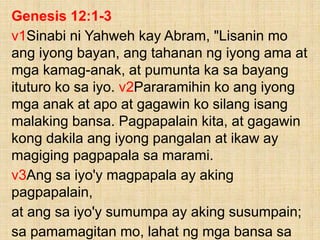Genesis 12:1-3
v1Sinabi ni Yahweh kay Abram, "Lisanin mo
ang iyong bayan, ang tahanan ng iyong ama at
mga kamag-anak, at pumunta ka sa bayang
ituturo ko sa iyo. v2Pararamihin ko ang iyong
mga anak at apo at gagawin ko silang isang
malaking bansa. Pagpapalain kita, at gagawin
kong dakila ang iyong pangalan at ikaw ay
magiging pagpapala sa marami.
v3Ang sa iyo'y magpapala ay aking
pagpapalain,
at ang sa iyo'y sumumpa ay aking susumpain;
sa pamamagitan mo, lahat ng mga bansa sa
 