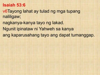 Isaiah 53:6
v6Tayong lahat ay tulad ng mga tupang
naliligaw;
nagkanya-kanya tayo ng lakad.
Ngunit ipinataw ni Yahweh sa kanya
ang kaparusahang tayo ang dapat tumanggap.
 