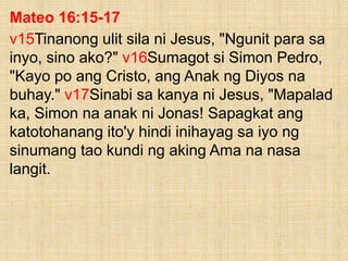 Mateo 16:15-17
v15Tinanong ulit sila ni Jesus, "Ngunit para sa
inyo, sino ako?" v16Sumagot si Simon Pedro,
"Kayo po ang Cristo, ang Anak ng Diyos na
buhay." v17Sinabi sa kanya ni Jesus, "Mapalad
ka, Simon na anak ni Jonas! Sapagkat ang
katotohanang ito'y hindi inihayag sa iyo ng
sinumang tao kundi ng aking Ama na nasa
langit.
 