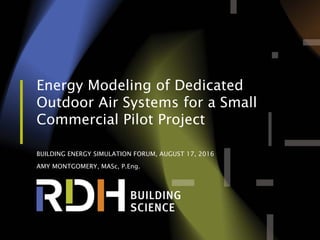Energy Modeling of Dedicated
Outdoor Air Systems for a Small
Commercial Pilot Project
BUILDING ENERGY SIMULATION FORUM, AUGUST 17, 2016
AMY MONTGOMERY, MASc, P.Eng.
 