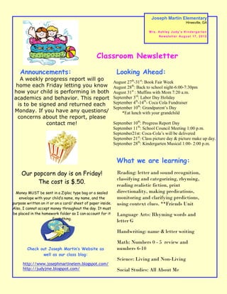 Joseph Martin Elementary
                                                                                                              Hinesville, GA

                                                                                M rs. Ash ley Judy’ s Ki nd erg ar ten
                                                                                      N e w s l e t t e r Au g u s t 1 7 , 2 0 1 2




                                                 Classroom Newsletter

    Announcements:                                            Looking Ahead:
   A weekly progress report will go
                                                             August 27th-31st: Book Fair Week
 home each Friday letting you know                           August 28th: Back to school night-6:00-7:30pm
how your child is performing in both                         August 31st : Muffins with Mom 7:20 a.m.
academics and behavior. This report                          September 3rd: Labor Day Holiday
  is to be signed and returned each                          September 4th-14th- Coca Cola Fundraiser
                                                             September 10th: Grandparent’s Day
Monday. If you have any questions/                                *Eat lunch with your grandchild
  concerns about the report, please
              contact me!                                    September 10th: Progress Report Day
                                                             September 11th: School Council Meeting 1:00 p.m.
                                                             September21st: Coca-Cola’s will be delivered
                                                             September 21st: Class picture day & picture make up day.
                                                             September 28th: Kindergarten Musical 1:00- 2:00 p.m.


                                                              What we are learning:
     Our popcorn day is on Friday!                             Reading: letter and sound recognition,
                                                               classifying and categorizing, rhyming,
          The cost is $.50.                                    reading realistic fiction, print
  Money MUST be sent in a Ziploc type bag or a sealed          directionality, making predications,
   envelope with your child’s name, my name, and the           monitoring and clarifying predictions,
purpose written on it or on a card/ sheet of paper inside.     using context clues. **Friends Unit
Also, I cannot accept money throughout the day. It must
be placed in the homework folder so I can account for it       Language Arts: Rhyming words and
                       first thing.
                                                               letter G
         I can only accept exact change!
                                                               Handwriting: name & letter writing

                                                               Math: Numbers 0 - 5 review and
        Check out Joseph Martin’s Website as                   numbers 6-10
               well as our class blog:
                                                               Science: Living and Non-Living
      http://www.josephmartinelem.blogspot.com/
      http://judyjme.blogspot.com/                             Social Studies: All About Me
 