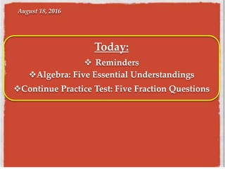 August 18, 2016
Today:
 Reminders
Algebra: Five Essential Understandings
Continue Practice Test: Five Fraction Questions
 