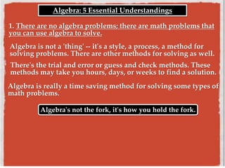 Algebra is not a 'thing' -- it's a style, a process, a method for
solving problems. There are other methods for solving as well.
Algebra's not the fork, it's how you hold the fork.
1. There are no algebra problems; there are math problems that
you can use algebra to solve.
Algebra: 5 Essential Understandings
There's the trial and error or guess and check methods. These
methods may take you hours, days, or weeks to find a solution.
Algebra is really a time saving method for solving some types of
math problems.
 