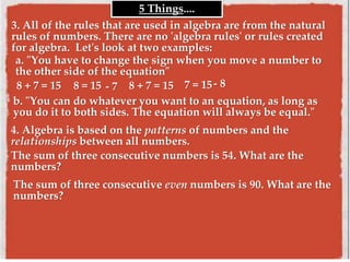 3. All of the rules that are used in algebra are from the natural
rules of numbers. There are no 'algebra rules' or rules created
for algebra. Let's look at two examples:
5 Things....
a. "You have to change the sign when you move a number to
the other side of the equation"
8 + 7 = 15 8 = 15 - 7 8 + 7 = 15 7 = 15- 8
b. "You can do whatever you want to an equation, as long as
you do it to both sides. The equation will always be equal."
4. Algebra is based on the patterns of numbers and the
relationships between all numbers.
The sum of three consecutive numbers is 54. What are the
numbers?
The sum of three consecutive even numbers is 90. What are the
numbers?
 