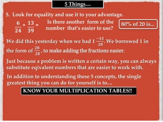 5 Things....
We did this yesterday when we had 1
−𝟏𝟑
𝟐𝟖
. We borrowed 1 in
the form of
𝟐𝟖
𝟐𝟖
, to make adding the fractions easier.
5. Look for equality and use it to your advantage.
𝟔
𝟐𝟒
+ 𝟏𝟑
𝟑𝟗
= 80% of 20 is...Is there another form of the
number that’s easier to use?
Just because a problem is written a certain way, you can always
substitute eqivalent numbers that are easier to work with.
In addition to understanding these 5 concepts, the single
greatest thing you can do for yourself is to....
KNOW YOUR MULTIPLICATION TABLES!!
 