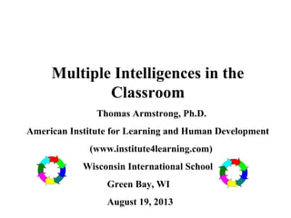 Multiple Intelligences in the
Classroom
Thomas Armstrong, Ph.D.
American Institute for Learning and Human Development
(www.institute4learning.com)
Wisconsin International School
Green Bay, WI
August 19, 2013
 