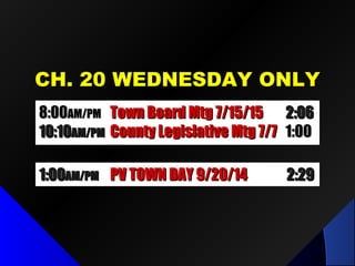 CH. 20 WEDNESDAY ONLYCH. 20 WEDNESDAY ONLY
8:008:00AM/PMAM/PM Town Board Mtg 7/15/15Town Board Mtg 7/15/15 2:062:06
10:1010:10AM/PMAM/PM County Legislative Mtg 7/7County Legislative Mtg 7/7 1:001:00
1:001:00AM/PMAM/PM PV TOWN DAY 9/20/14PV TOWN DAY 9/20/14 2:292:29
 