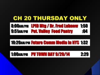 CH 20 THURSDAY ONLYCH 20 THURSDAY ONLY
1:001:00AM/PMAM/PM PV TOWN DAY 9/20/14PV TOWN DAY 9/20/14 2:292:29
10:2010:20AM/PMAM/PM Future Comm Media in NYSFuture Comm Media in NYS 1:321:32
8:008:00AM/PMAM/PM LPID Mtg / Dr. Fred LubnowLPID Mtg / Dr. Fred Lubnow 1:501:50
9:519:51AM/PMAM/PM Put. Valley Food PantryPut. Valley Food Pantry :04:04
 