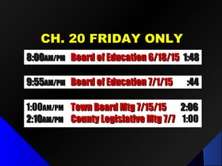 CH. 20 FRIDAY ONLYCH. 20 FRIDAY ONLY
8:008:00AM/PMAM/PM Board of Education 6/18/15Board of Education 6/18/15 1:481:48
9:559:55AM/PMAM/PM Board of Education 7/1/15Board of Education 7/1/15 :44:44
1:001:00AM/PMAM/PM Town Board Mtg 7/15/15Town Board Mtg 7/15/15 2:062:06
2:102:10AM/PMAM/PM County Legislative Mtg 7/7County Legislative Mtg 7/7 1:001:00
 