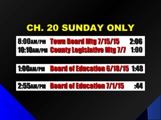 CH. 20 SUNDAY ONLYCH. 20 SUNDAY ONLY
1:001:00AM/PMAM/PM Board of Education 6/18/15Board of Education 6/18/15 1:481:48
2:552:55AM/PMAM/PM Board of Education 7/1/15Board of Education 7/1/15 :44:44
8:008:00AM/PMAM/PM Town Board Mtg 7/15/15Town Board Mtg 7/15/15 2:062:06
10:1010:10AM/PMAM/PM County Legislative Mtg 7/7County Legislative Mtg 7/7 1:001:00
 