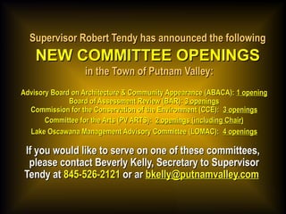 Supervisor Robert Tendy has announced the followingSupervisor Robert Tendy has announced the following
NEW COMMITTEE OPENINGSNEW COMMITTEE OPENINGS
in the Town of Putnam Valley:in the Town of Putnam Valley:
Advisory Board on Architecture & Community Appearance (ABACA):Advisory Board on Architecture & Community Appearance (ABACA): 1 opening1 opening
Board of Assessment Review (BAR):Board of Assessment Review (BAR): 3 openings3 openings
Commission for the Conservation of the Environment (CCE): Commission for the Conservation of the Environment (CCE): 3 openings3 openings
Committee for the Arts (PV ARTS):Committee for the Arts (PV ARTS): 2 openings (including Chair)2 openings (including Chair)
Lake Oscawana Management Advisory Committee (LOMAC): Lake Oscawana Management Advisory Committee (LOMAC): 4 openings4 openings
If you would like to serve on one of these committees,If you would like to serve on one of these committees,
please contact Beverly Kelly, Secretary to Supervisorplease contact Beverly Kelly, Secretary to Supervisor
Tendy atTendy at 845-526-2121845-526-2121 or aror ar bkelly@putnamvalley.combkelly@putnamvalley.com  
 