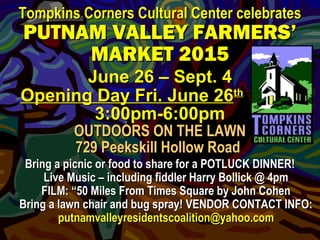 Tompkins Corners Cultural Center celebratesTompkins Corners Cultural Center celebrates
PUTNAM VALLEY FARMERS’PUTNAM VALLEY FARMERS’
MARKET 2015MARKET 2015
June 26 – Sept. 4June 26 – Sept. 4
Opening Day Fri. June 26Opening Day Fri. June 26thth---------------
3:00pm-6:00pm3:00pm-6:00pm
OUTDOORS ON THE LAWNOUTDOORS ON THE LAWN
729 Peekskill Hollow Road729 Peekskill Hollow Road
Bring a picnic or food to share for a POTLUCK DINNER!Bring a picnic or food to share for a POTLUCK DINNER!
Live Music – including fiddler Harry Bollick @ 4pmLive Music – including fiddler Harry Bollick @ 4pm
FILM: “50 Miles From Times Square by John CohenFILM: “50 Miles From Times Square by John Cohen
Bring a lawn chair and bug spray! VENDOR CONTACT INFO:Bring a lawn chair and bug spray! VENDOR CONTACT INFO:
putnamvalleyresidentscoalition@yahoo.computnamvalleyresidentscoalition@yahoo.com
 