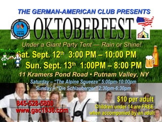 THE GERMAN-AMERICAN CLUB PRESENTSTHE GERMAN-AMERICAN CLUB PRESENTS
Under a Giant Party Tent — Rain or Shine!Under a Giant Party Tent — Rain or Shine!
Sat. Sept. 12Sat. Sept. 12thth
3:00 PM – 10:00 PM3:00 PM – 10:00 PM
Sun. Sept. 13Sun. Sept. 13thth
1:00PM – 8:00 PM1:00PM – 8:00 PM
11 Kramers Pond Road • Putnam Valley, NY11 Kramers Pond Road • Putnam Valley, NY
Saturday – “The Alpine Squeeze” 5:00pm-10:00pm
Sunday – “Die Schlauberger” 2:30pm-6:30pm
$10 per adult$10 per adult
Children under 14 are FREEChildren under 14 are FREE
when accompanied by an adultwhen accompanied by an adult
845-528-5800845-528-5800
www.gac1936.comwww.gac1936.com
 