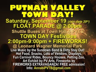 PUTNAM VALLEYPUTNAM VALLEY
TOWN DAY!TOWN DAY!
Saturday, September 19Saturday, September 19 (rain date 20(rain date 20thth
))
FLOAT PARADE @ 2:00pmFLOAT PARADE @ 2:00pm
Shuttle Buses at Town Hall & PVES!Shuttle Buses at Town Hall & PVES!
TOWN DAY FestivitiesTOWN DAY Festivities
2:00pm-9:00pm + FIREWORKS!2:00pm-9:00pm + FIREWORKS!
@ Leonard Wagner Memorial Park@ Leonard Wagner Memorial Park
Live Music by the Sundown Band & Dirty Stay Out!Live Music by the Sundown Band & Dirty Stay Out!
Hot Food, Snacks, Lots of Vendors, Displays,Hot Food, Snacks, Lots of Vendors, Displays,
Fun Carnival Rides, Bouncy Houses, Petting Zoo,Fun Carnival Rides, Bouncy Houses, Petting Zoo,
Art Exhibit by PV Arts, Fireworks byArt Exhibit by PV Arts, Fireworks by
FIREWORKS EXTRAVAGANZA! FREE admission!FIREWORKS EXTRAVAGANZA! FREE admission!
Info:Info: AnnabiPVTB@gmail.comAnnabiPVTB@gmail.com
 