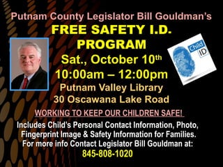 Putnam County Legislator Bill Gouldman’sPutnam County Legislator Bill Gouldman’s
FREE SAFETY I.D.FREE SAFETY I.D.
PROGRAMPROGRAM
Sat., October 10Sat., October 10thth
10:00am – 12:00pm10:00am – 12:00pm
Putnam Valley LibraryPutnam Valley Library
30 Oscawana Lake Road30 Oscawana Lake Road
WORKING TO KEEP OUR CHILDREN SAFE!WORKING TO KEEP OUR CHILDREN SAFE!
Includes Child’s Personal Contact Information, Photo,Includes Child’s Personal Contact Information, Photo,
Fingerprint Image & Safety Information for Families.Fingerprint Image & Safety Information for Families.
For more info Contact Legislator Bill Gouldman at:For more info Contact Legislator Bill Gouldman at:
845-808-1020845-808-1020
 