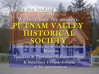 Are you looking to find yourAre you looking to find your
past?past?
We may have the answers.We may have the answers.
PUTNAM VALLEYPUTNAM VALLEY
HISTORICALHISTORICAL
SOCIETYSOCIETY
Come in and see us at the SchoolhouseCome in and see us at the Schoolhouse
MuseumMuseum
Tuesdays & Thursdays 2:45pm-5:00pmTuesdays & Thursdays 2:45pm-5:00pm
& Saturdays 1:00pm-3:00pm& Saturdays 1:00pm-3:00pm
or by appointment.or by appointment.
 